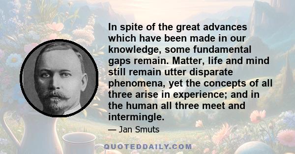 In spite of the great advances which have been made in our knowledge, some fundamental gaps remain. Matter, life and mind still remain utter disparate phenomena, yet the concepts of all three arise in experience; and in 