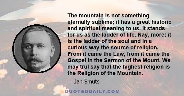 The mountain is not something eternally sublime; it has a great historic and spiritual meaning to us. It stands for us as the ladder of life. Nay, more; it is the ladder of the soul and in a curious way the source of