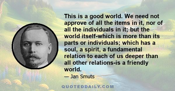 This is a good world. We need not approve of all the items in it, nor of all the individuals in it; but the world itself-which is more than its parts or individuals; which has a soul, a spirit, a fundamental relation to 