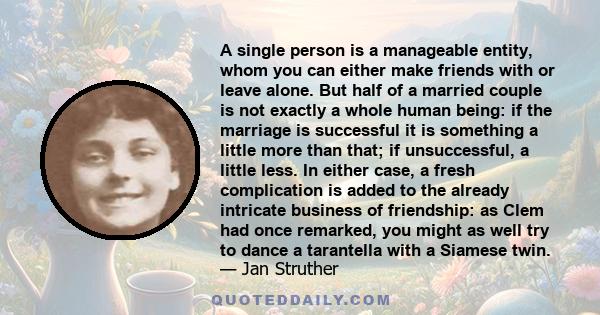 A single person is a manageable entity, whom you can either make friends with or leave alone. But half of a married couple is not exactly a whole human being: if the marriage is successful it is something a little more