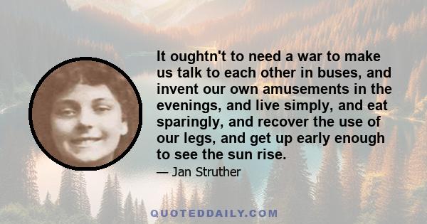 It oughtn't to need a war to make us talk to each other in buses, and invent our own amusements in the evenings, and live simply, and eat sparingly, and recover the use of our legs, and get up early enough to see the