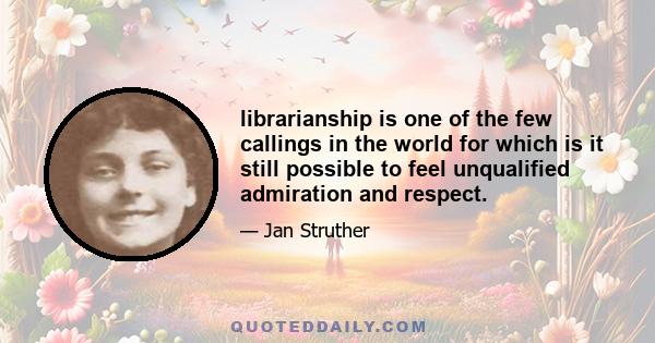 librarianship is one of the few callings in the world for which is it still possible to feel unqualified admiration and respect.