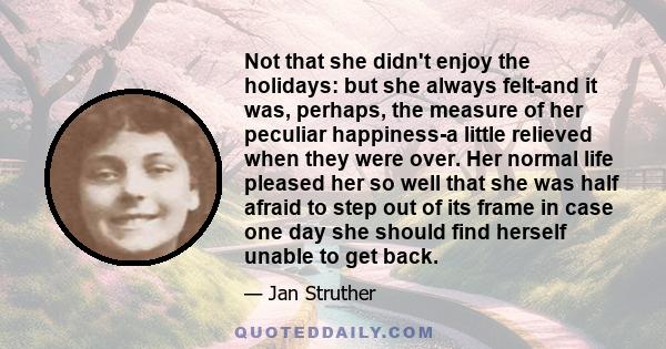 Not that she didn't enjoy the holidays: but she always felt-and it was, perhaps, the measure of her peculiar happiness-a little relieved when they were over. Her normal life pleased her so well that she was half afraid