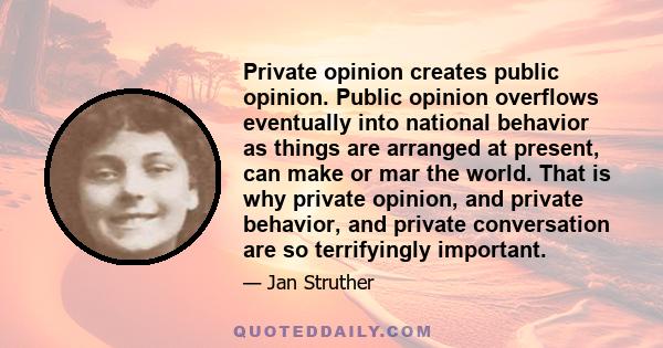 Private opinion creates public opinion. Public opinion overflows eventually into national behavior as things are arranged at present, can make or mar the world. That is why private opinion, and private behavior, and