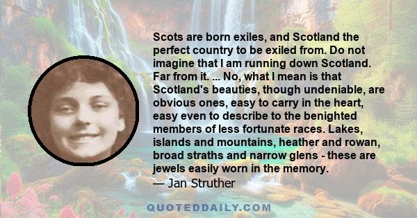 Scots are born exiles, and Scotland the perfect country to be exiled from. Do not imagine that I am running down Scotland. Far from it. ... No, what I mean is that Scotland's beauties, though undeniable, are obvious