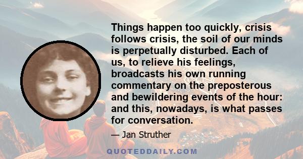 Things happen too quickly, crisis follows crisis, the soil of our minds is perpetually disturbed. Each of us, to relieve his feelings, broadcasts his own running commentary on the preposterous and bewildering events of