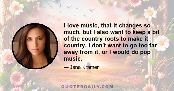 I love music, that it changes so much, but I also want to keep a bit of the country roots to make it country. I don't want to go too far away from it, or I would do pop music.