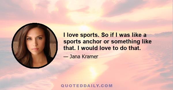 I love sports. So if I was like a sports anchor or something like that. I would love to do that.