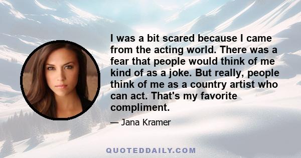 I was a bit scared because I came from the acting world. There was a fear that people would think of me kind of as a joke. But really, people think of me as a country artist who can act. That's my favorite compliment.