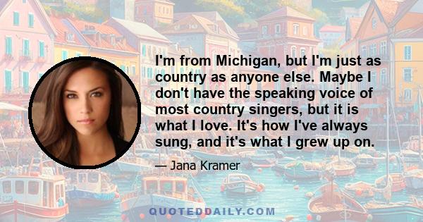 I'm from Michigan, but I'm just as country as anyone else. Maybe I don't have the speaking voice of most country singers, but it is what I love. It's how I've always sung, and it's what I grew up on.