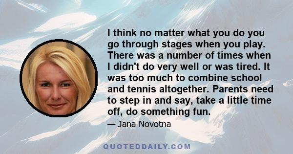 I think no matter what you do you go through stages when you play. There was a number of times when I didn't do very well or was tired. It was too much to combine school and tennis altogether. Parents need to step in