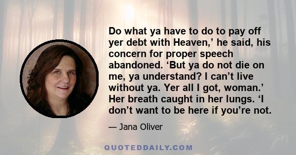 Do what ya have to do to pay off yer debt with Heaven,’ he said, his concern for proper speech abandoned. ‘But ya do not die on me, ya understand? I can’t live without ya. Yer all I got, woman.’ Her breath caught in her 