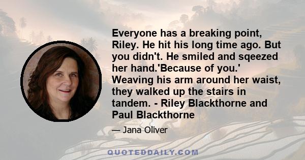 Everyone has a breaking point, Riley. He hit his long time ago. But you didn't. He smiled and sqeezed her hand.'Because of you.' Weaving his arm around her waist, they walked up the stairs in tandem. - Riley Blackthorne 