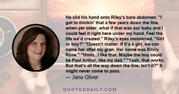 He slid his hand onto Riley's bare abdomen. I got to thinkin' that a few years down the line, when yer older, what if that was our baby and I could feel it right here under my hand. Feel the life we'd created. Riley's