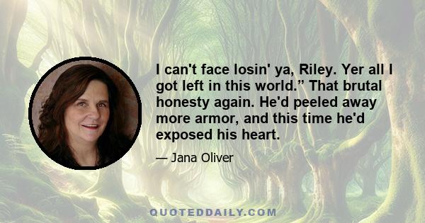 I can't face losin' ya, Riley. Yer all I got left in this world.” That brutal honesty again. He'd peeled away more armor, and this time he'd exposed his heart.