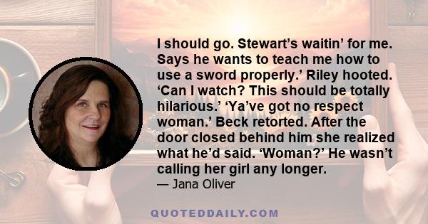 I should go. Stewart’s waitin’ for me. Says he wants to teach me how to use a sword properly.’ Riley hooted. ‘Can I watch? This should be totally hilarious.’ ‘Ya’ve got no respect woman.’ Beck retorted. After the door