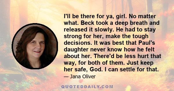 I'll be there for ya, girl. No matter what. Beck took a deep breath and released it slowly. He had to stay strong for her, make the tough decisions. It was best that Paul's daughter never know how he felt about her.