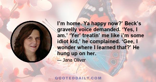 I’m home. Ya happy now?’ Beck’s gravelly voice demanded. ‘Yes, I am.’ ‘Yer’ treatin’ me like i’m some idiot kid,’ he complained. ‘Gee, I wonder where I learned that?’ He hung up on her.