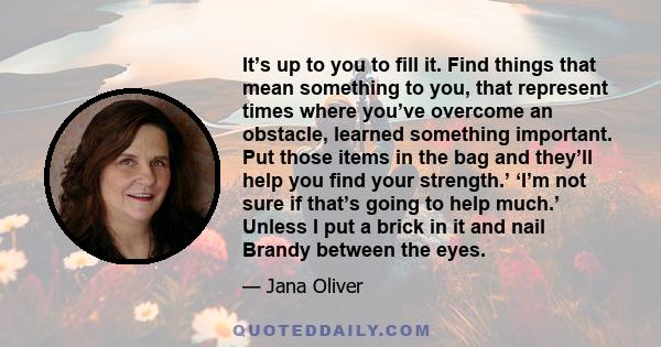 It’s up to you to fill it. Find things that mean something to you, that represent times where you’ve overcome an obstacle, learned something important. Put those items in the bag and they’ll help you find your