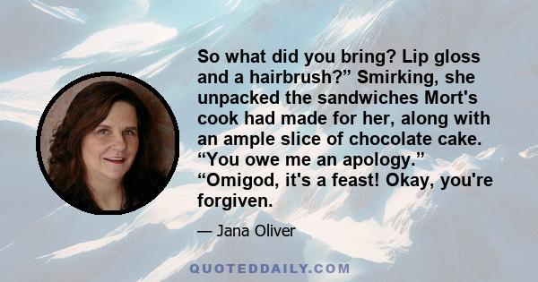 So what did you bring? Lip gloss and a hairbrush?” Smirking, she unpacked the sandwiches Mort's cook had made for her, along with an ample slice of chocolate cake. “You owe me an apology.” “Omigod, it's a feast! Okay,