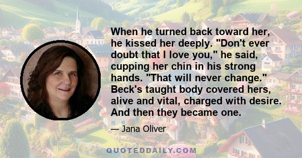 When he turned back toward her, he kissed her deeply. Don't ever doubt that I love you, he said, cupping her chin in his strong hands. That will never change. Beck's taught body covered hers, alive and vital, charged