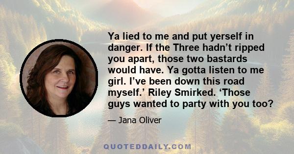 Ya lied to me and put yerself in danger. If the Three hadn’t ripped you apart, those two bastards would have. Ya gotta listen to me girl. I’ve been down this road myself.’ Riley Smirked. ‘Those guys wanted to party with 