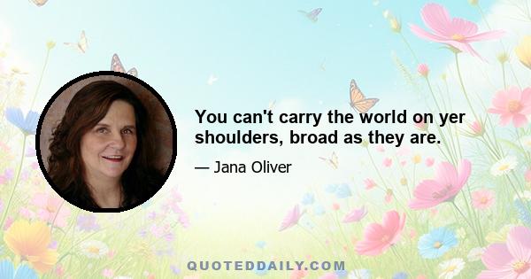 You can't carry the world on yer shoulders, broad as they are.