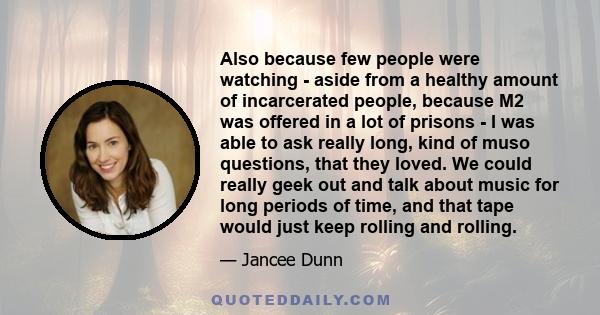 Also because few people were watching - aside from a healthy amount of incarcerated people, because M2 was offered in a lot of prisons - I was able to ask really long, kind of muso questions, that they loved. We could