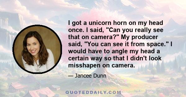 I got a unicorn horn on my head once. I said, Can you really see that on camera? My producer said, You can see it from space. I would have to angle my head a certain way so that I didn't look misshapen on camera.