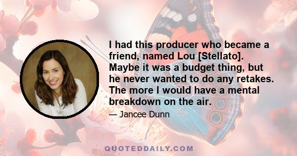 I had this producer who became a friend, named Lou [Stellato]. Maybe it was a budget thing, but he never wanted to do any retakes. The more I would have a mental breakdown on the air.