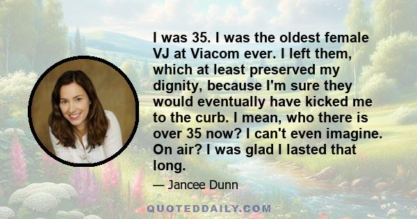 I was 35. I was the oldest female VJ at Viacom ever. I left them, which at least preserved my dignity, because I'm sure they would eventually have kicked me to the curb. I mean, who there is over 35 now? I can't even