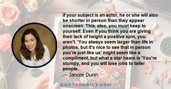 if your subject is an actor, he or she will also be shorter in person than they appear onscreen. This, also, you must keep to yourself. Even if you think you are giving their lack of height a positive spin, you aren't.