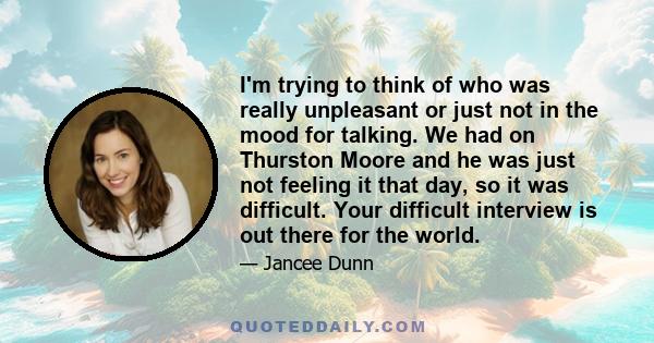 I'm trying to think of who was really unpleasant or just not in the mood for talking. We had on Thurston Moore and he was just not feeling it that day, so it was difficult. Your difficult interview is out there for the