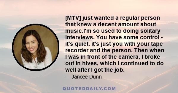 [MTV] just wanted a regular person that knew a decent amount about music.I'm so used to doing solitary interviews. You have some control - it's quiet, it's just you with your tape recorder and the person. Then when I