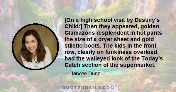 [On a high school visit by Destiny's Child:] Then they appeared, golden Glamazons resplendent in hot pants the size of a dryer sheet and gold stiletto boots. The kids in the front row, clearly on funkiness overload, had 