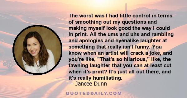 The worst was I had little control in terms of smoothing out my questions and making myself look good the way I could in print. All the ums and uhs and rambling and apologies and hyenalike laughter at something that