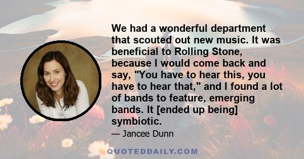 We had a wonderful department that scouted out new music. It was beneficial to Rolling Stone, because I would come back and say, You have to hear this, you have to hear that, and I found a lot of bands to feature,