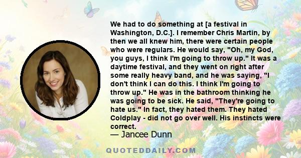 We had to do something at [a festival in Washington, D.C.]. I remember Chris Martin, by then we all knew him, there were certain people who were regulars. He would say, Oh, my God, you guys, I think I'm going to throw