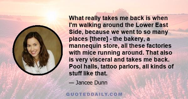 What really takes me back is when I'm walking around the Lower East Side, because we went to so many places [there] - the bakery, a mannequin store, all these factories with mice running around. That also is very