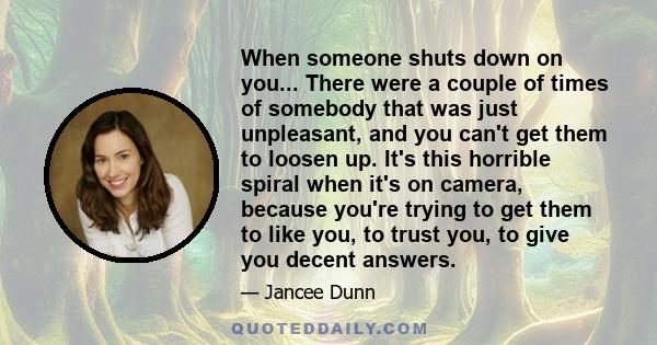 When someone shuts down on you... There were a couple of times of somebody that was just unpleasant, and you can't get them to loosen up. It's this horrible spiral when it's on camera, because you're trying to get them