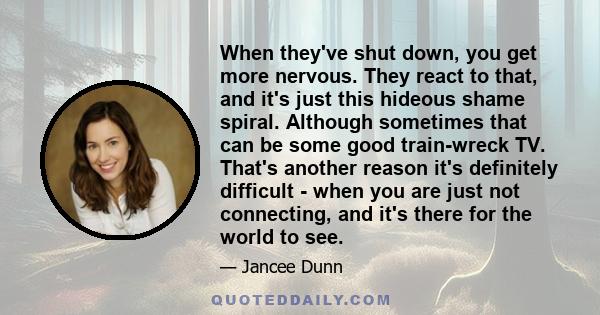 When they've shut down, you get more nervous. They react to that, and it's just this hideous shame spiral. Although sometimes that can be some good train-wreck TV. That's another reason it's definitely difficult - when