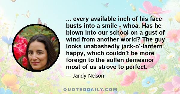 ... every available inch of his face busts into a smile - whoa. Has he blown into our school on a gust of wind from another world? The guy looks unabashedly jack-o'-lantern happy, which couldn't be more foreign to the