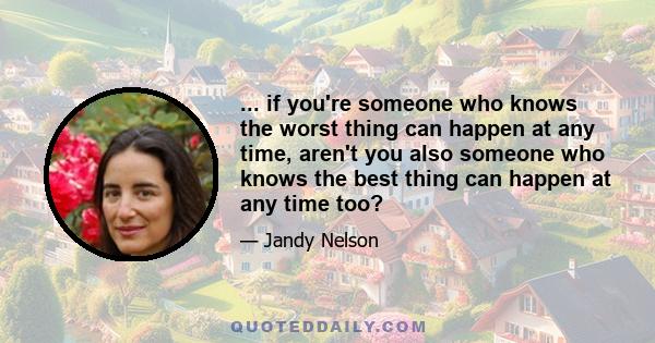 ... if you're someone who knows the worst thing can happen at any time, aren't you also someone who knows the best thing can happen at any time too?