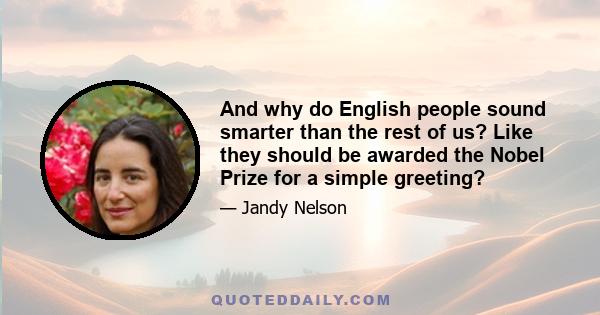 And why do English people sound smarter than the rest of us? Like they should be awarded the Nobel Prize for a simple greeting?