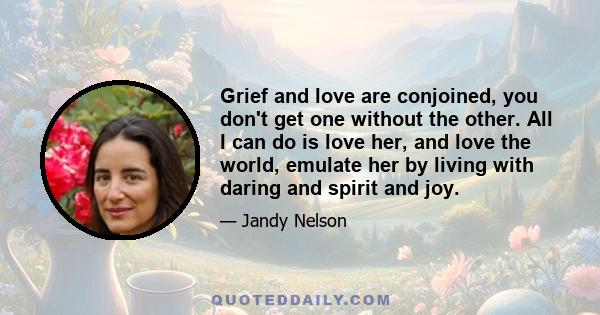 Grief and love are conjoined, you don't get one without the other. All I can do is love her, and love the world, emulate her by living with daring and spirit and joy.