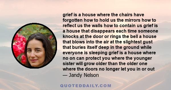 grief is a house where the chairs have forgotten how to hold us the mirrors how to reflect us the walls how to contain us grief is a house that disappears each time someone knocks at the door or rings the bell a house