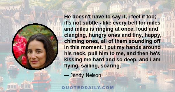 He doesn't have to say it, i feel it too; it's not subtle - like every bell for miles and miles is ringing at once, loud and clanging, hungry ones and tiny, happy, chiming ones, all of them sounding off in this moment.