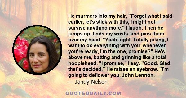 He murmers into my hair, Forget what I said earlier, let's stick with this, I might not survive anything more. I laugh. Then he jumps up, finds my wrists, and pins them over my head. Yeah, right. Totally joking, I want