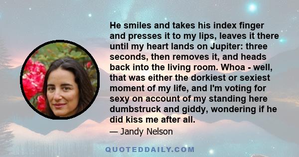 He smiles and takes his index finger and presses it to my lips, leaves it there until my heart lands on Jupiter: three seconds, then removes it, and heads back into the living room. Whoa - well, that was either the