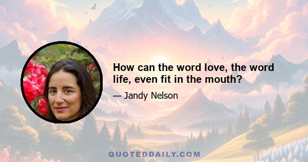 How can the word love, the word life, even fit in the mouth?